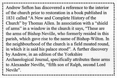 Text Box: Andrew Sefton has discovered a reference to the interior of the church prior to restoration in a book published in 1831 called “A New and Complete History of the Church” by Thomas Allen. In association with a “shield of arms” in a window in the church it says, “These are the arms of Bishop Neville, who formerly resided in this parish, which gave rise to the name of Bishop-Wilton. In the neighbourhood of the church is a field moated round, in which it is said his palace stood”. A further discovery by Andrew, in an edition of the Yorkshire Archaeological Journal, specifically attributes these arms to Alexander Neville, “fifth son of Ralph, second Lord Nevile”.